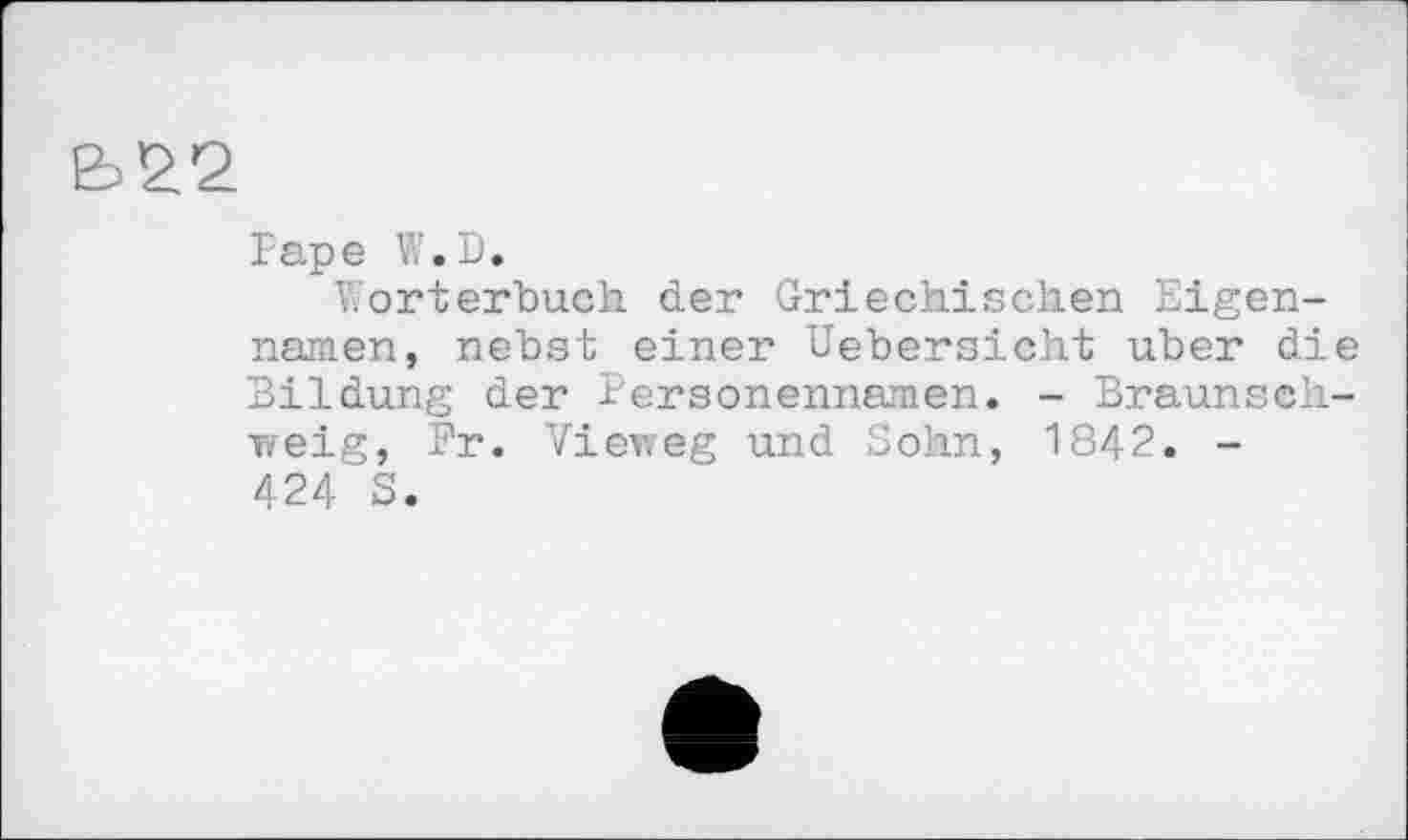 ﻿Ь22
Pape W.D.
Wörterbuch der Griechischen Eigennamen, nebst einer Uebersicht über die Bildung der Personennamen. - Braunschweig, Fr. Vieweg und Sohn, 1842. -424 S.